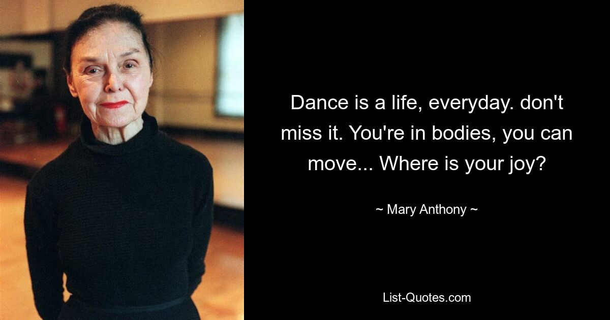 Dance is a life, everyday. don't miss it. You're in bodies, you can move... Where is your joy? — © Mary Anthony