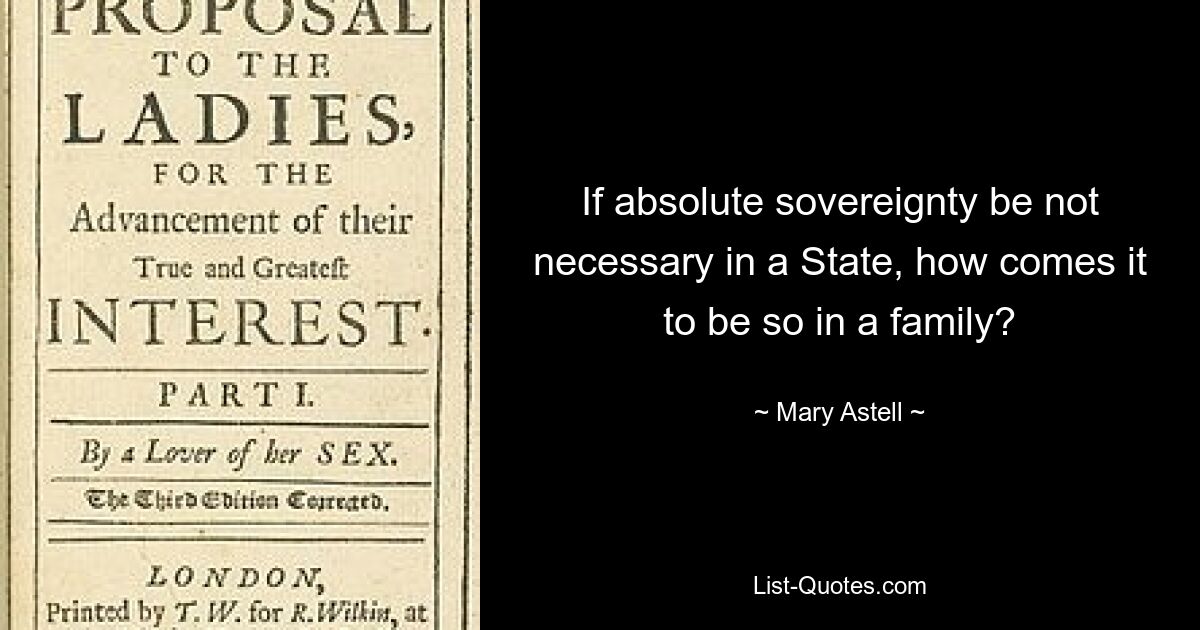 If absolute sovereignty be not necessary in a State, how comes it to be so in a family? — © Mary Astell