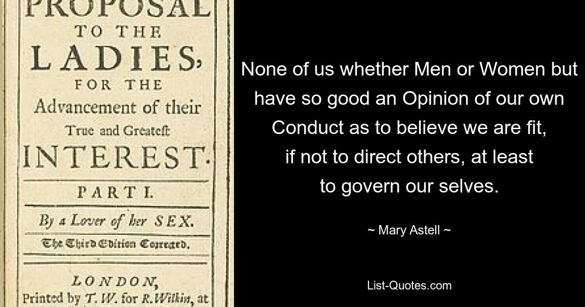 None of us whether Men or Women but have so good an Opinion of our own Conduct as to believe we are fit, if not to direct others, at least to govern our selves. — © Mary Astell