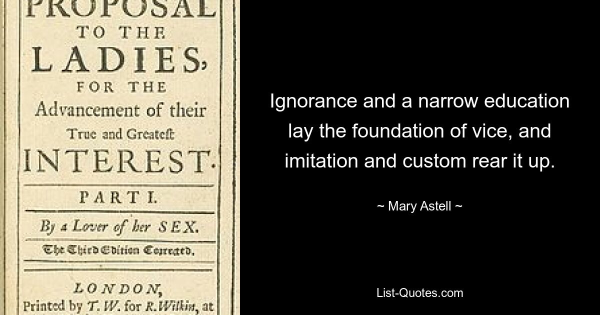 Ignorance and a narrow education lay the foundation of vice, and imitation and custom rear it up. — © Mary Astell