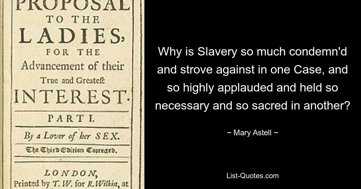 Why is Slavery so much condemn'd and strove against in one Case, and so highly applauded and held so necessary and so sacred in another? — © Mary Astell