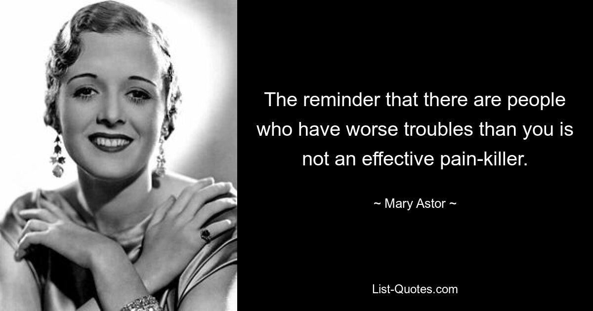 The reminder that there are people who have worse troubles than you is not an effective pain-killer. — © Mary Astor