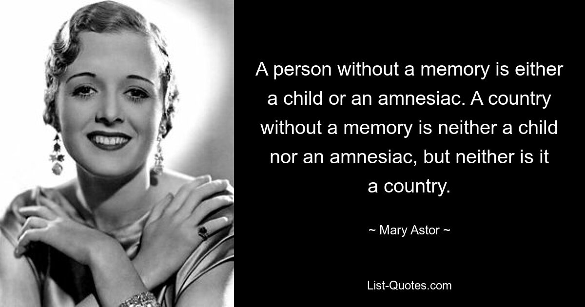 A person without a memory is either a child or an amnesiac. A country without a memory is neither a child nor an amnesiac, but neither is it a country. — © Mary Astor