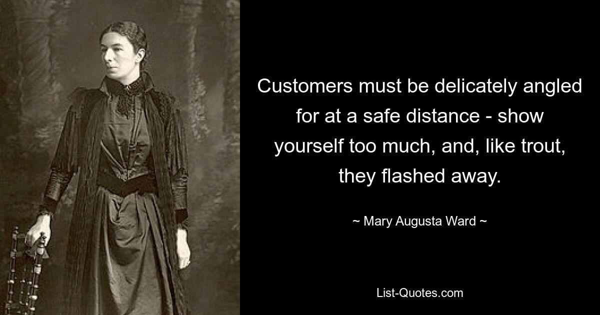 Customers must be delicately angled for at a safe distance - show yourself too much, and, like trout, they flashed away. — © Mary Augusta Ward