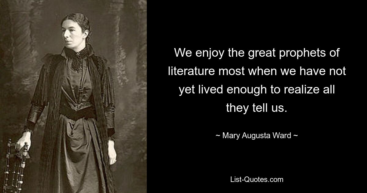 We enjoy the great prophets of literature most when we have not yet lived enough to realize all they tell us. — © Mary Augusta Ward