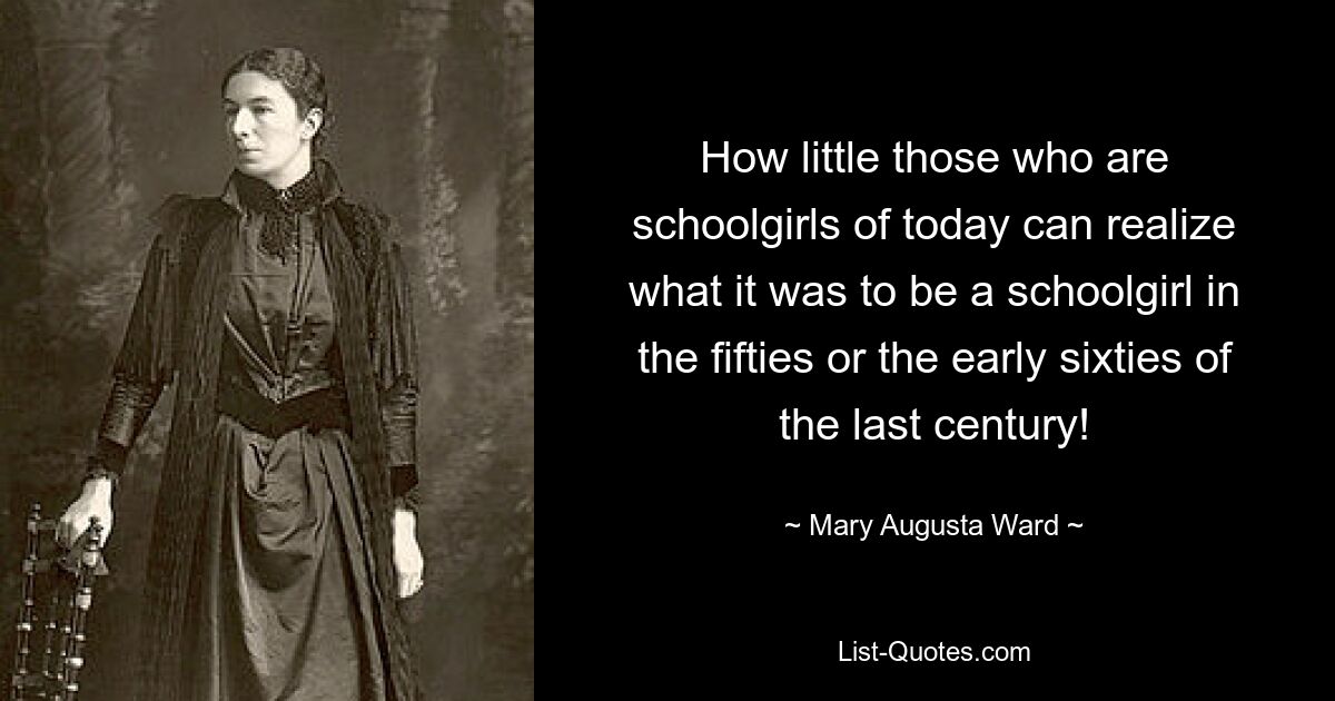 How little those who are schoolgirls of today can realize what it was to be a schoolgirl in the fifties or the early sixties of the last century! — © Mary Augusta Ward