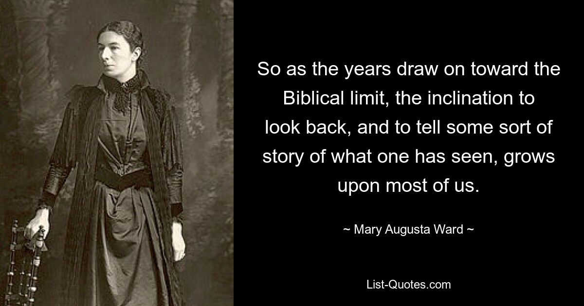 So as the years draw on toward the Biblical limit, the inclination to look back, and to tell some sort of story of what one has seen, grows upon most of us. — © Mary Augusta Ward