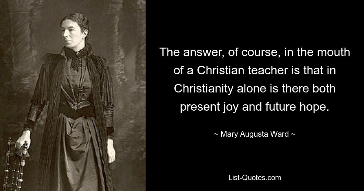 The answer, of course, in the mouth of a Christian teacher is that in Christianity alone is there both present joy and future hope. — © Mary Augusta Ward