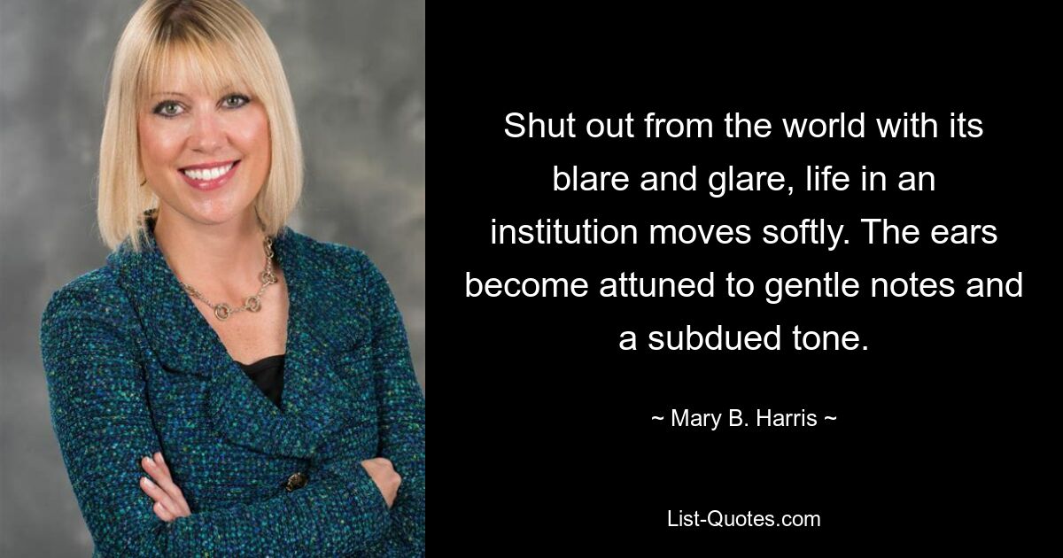 Shut out from the world with its blare and glare, life in an institution moves softly. The ears become attuned to gentle notes and a subdued tone. — © Mary B. Harris