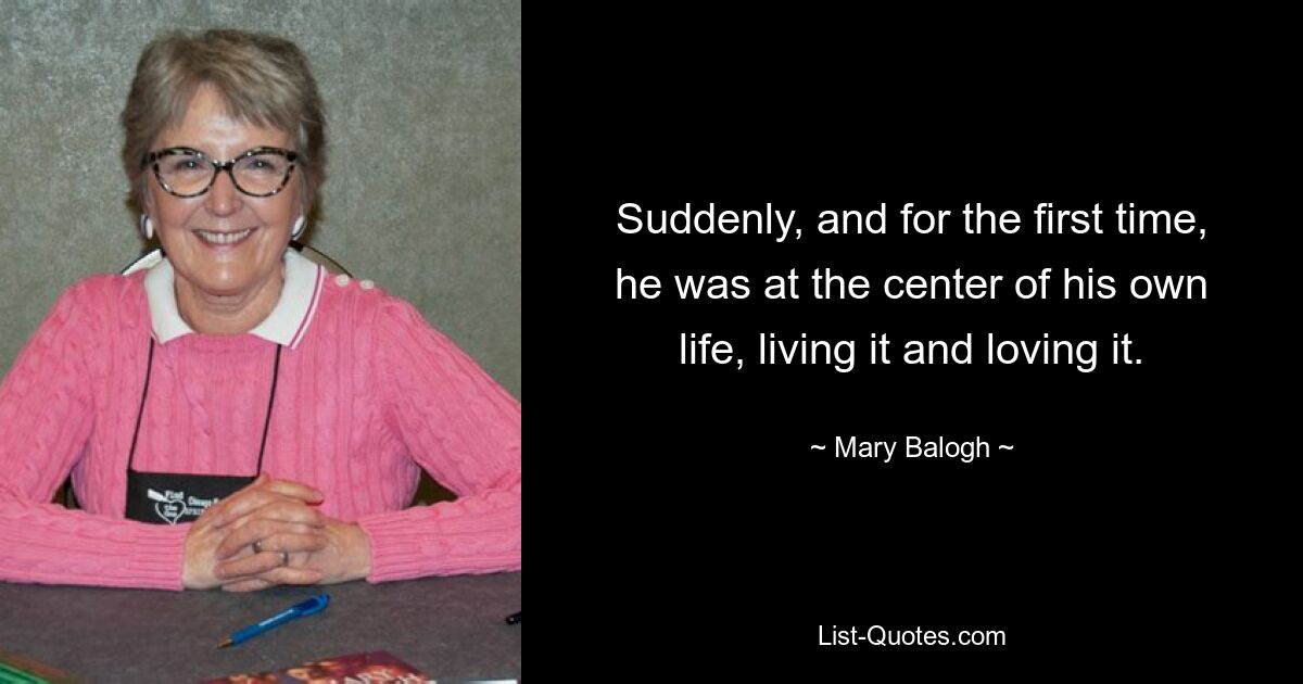 Suddenly, and for the first time, he was at the center of his own life, living it and loving it. — © Mary Balogh