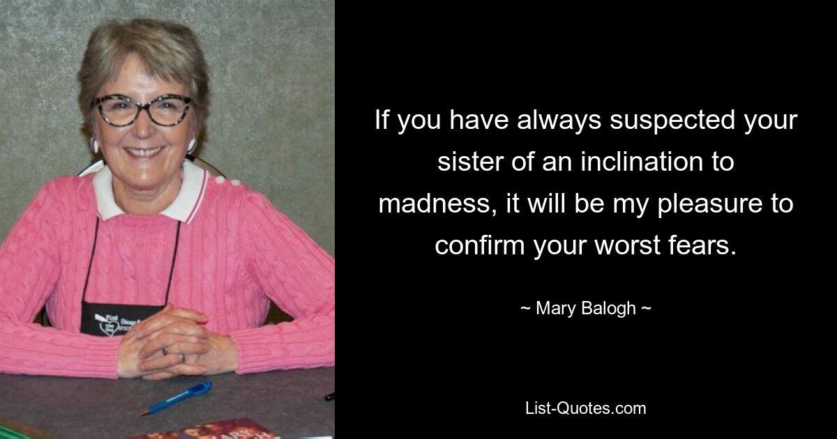 If you have always suspected your sister of an inclination to madness, it will be my pleasure to confirm your worst fears. — © Mary Balogh