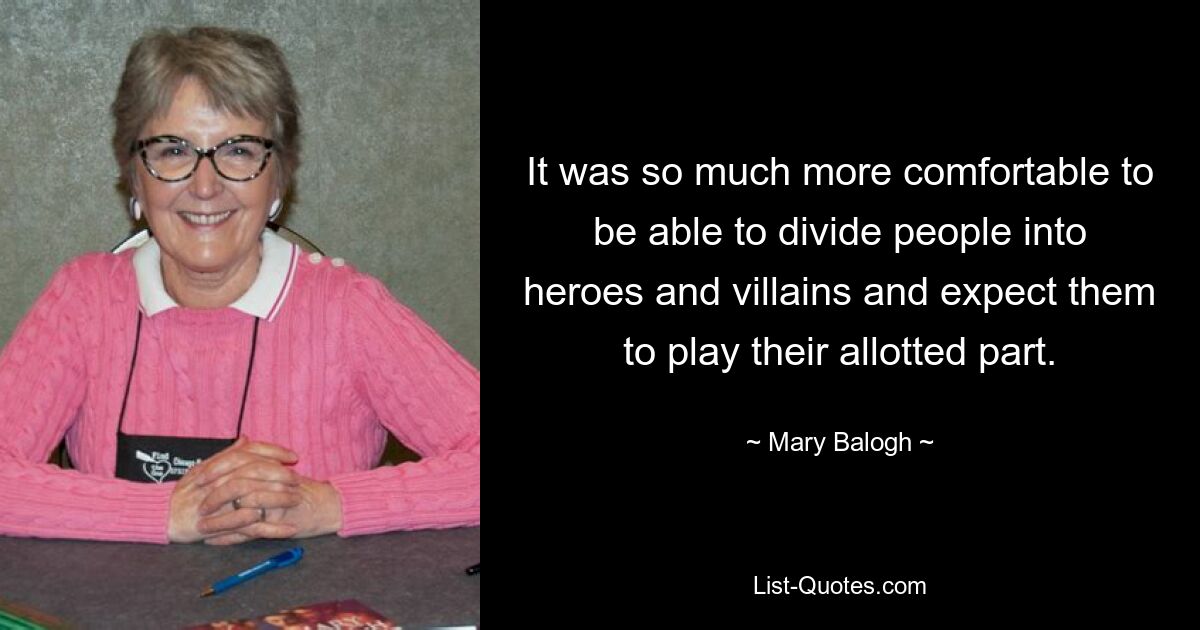 It was so much more comfortable to be able to divide people into heroes and villains and expect them to play their allotted part. — © Mary Balogh