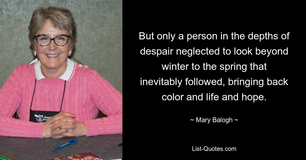 But only a person in the depths of despair neglected to look beyond winter to the spring that inevitably followed, bringing back color and life and hope. — © Mary Balogh