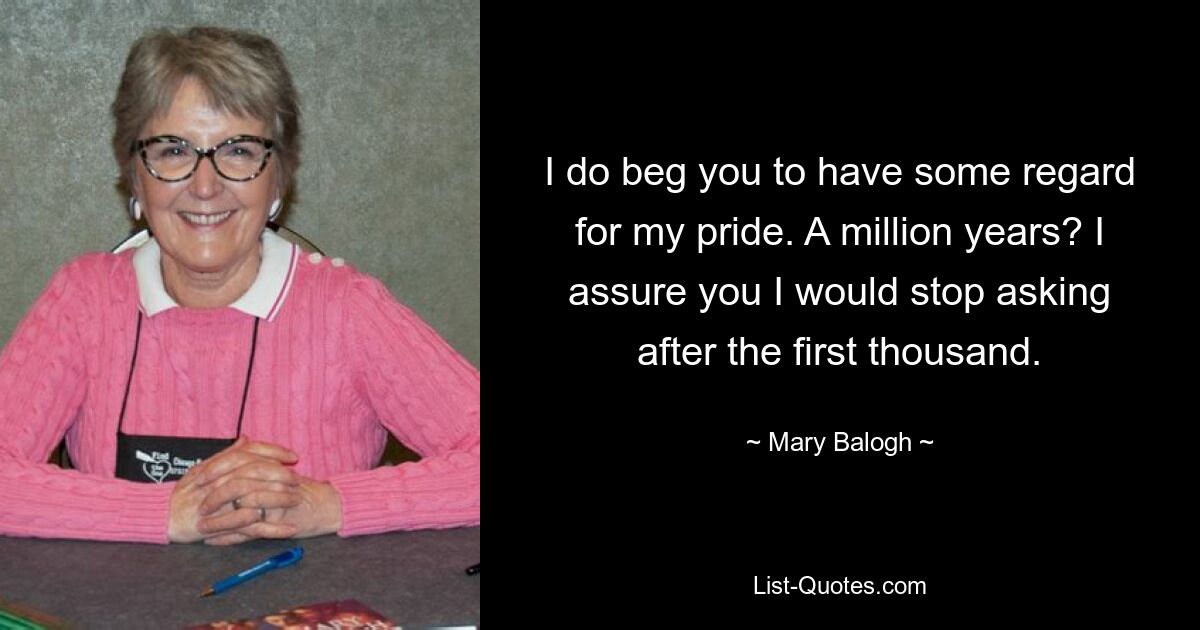 I do beg you to have some regard for my pride. A million years? I assure you I would stop asking after the first thousand. — © Mary Balogh