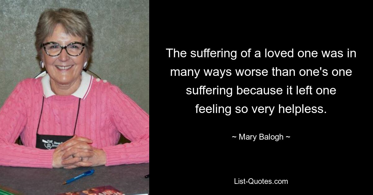 The suffering of a loved one was in many ways worse than one's one suffering because it left one feeling so very helpless. — © Mary Balogh