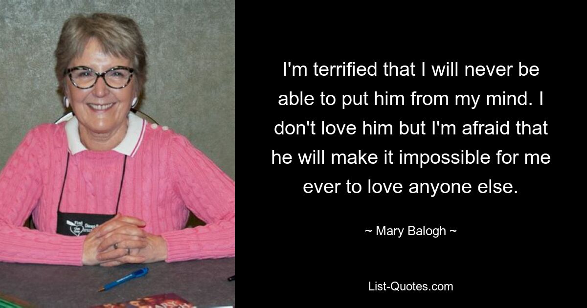 I'm terrified that I will never be able to put him from my mind. I don't love him but I'm afraid that he will make it impossible for me ever to love anyone else. — © Mary Balogh