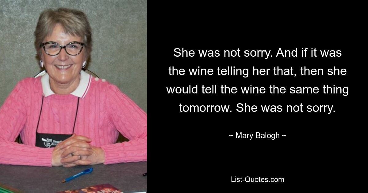 She was not sorry. And if it was the wine telling her that, then she would tell the wine the same thing tomorrow. She was not sorry. — © Mary Balogh