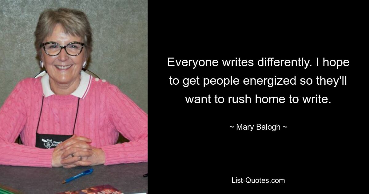 Everyone writes differently. I hope to get people energized so they'll want to rush home to write. — © Mary Balogh