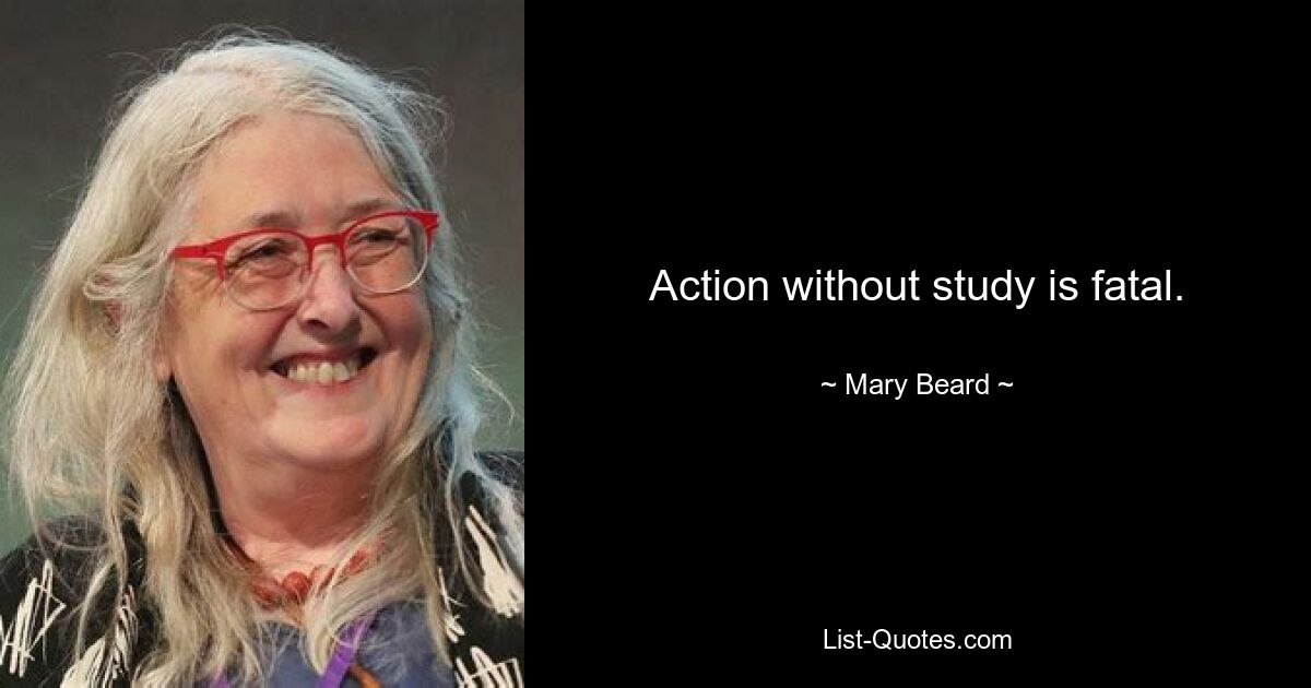 Action without study is fatal. — © Mary Beard