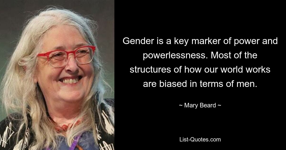 Gender is a key marker of power and powerlessness. Most of the structures of how our world works are biased in terms of men. — © Mary Beard