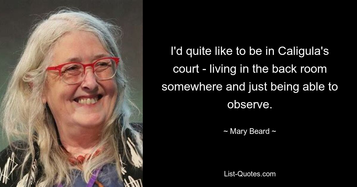 I'd quite like to be in Caligula's court - living in the back room somewhere and just being able to observe. — © Mary Beard