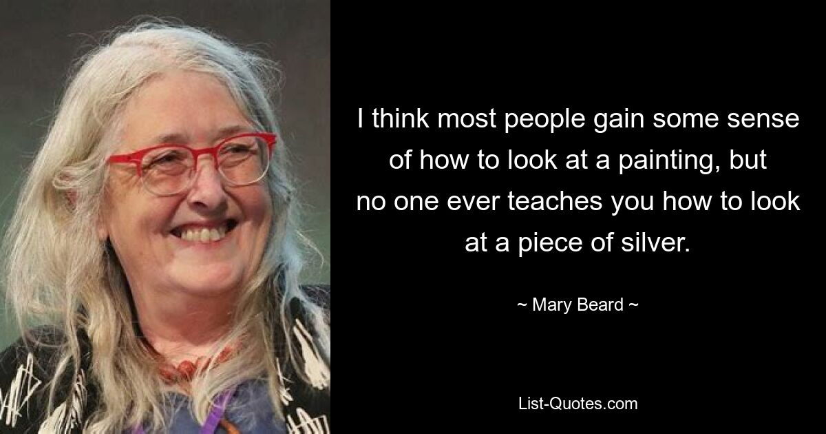 I think most people gain some sense of how to look at a painting, but no one ever teaches you how to look at a piece of silver. — © Mary Beard