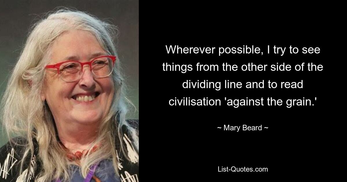 Wherever possible, I try to see things from the other side of the dividing line and to read civilisation 'against the grain.' — © Mary Beard