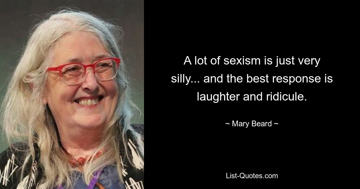 A lot of sexism is just very silly... and the best response is laughter and ridicule. — © Mary Beard