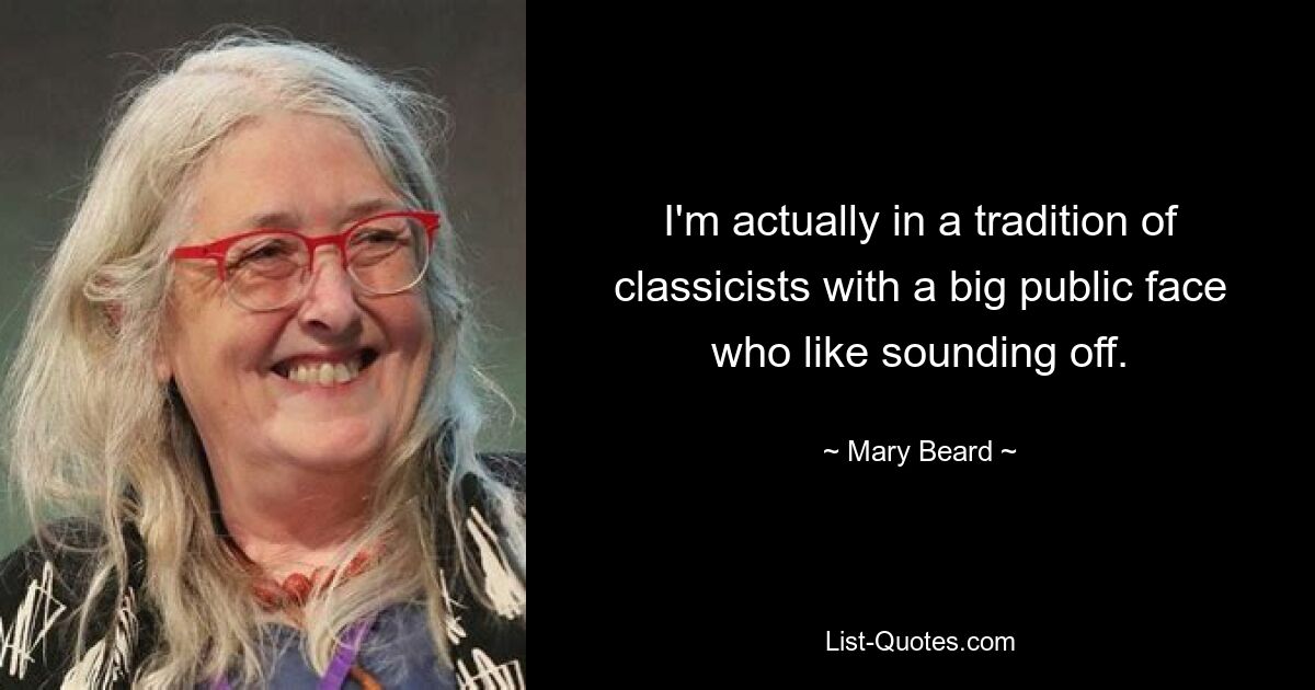 I'm actually in a tradition of classicists with a big public face who like sounding off. — © Mary Beard