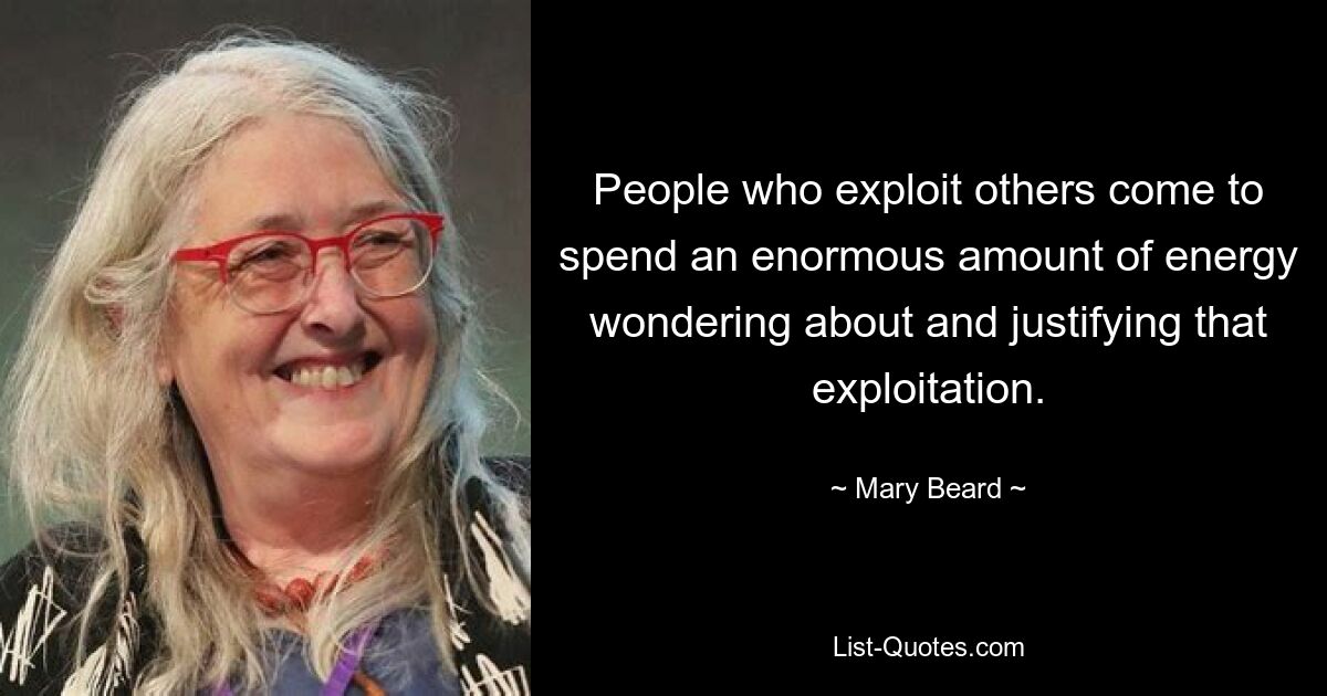 People who exploit others come to spend an enormous amount of energy wondering about and justifying that exploitation. — © Mary Beard