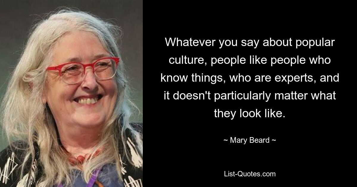 Whatever you say about popular culture, people like people who know things, who are experts, and it doesn't particularly matter what they look like. — © Mary Beard