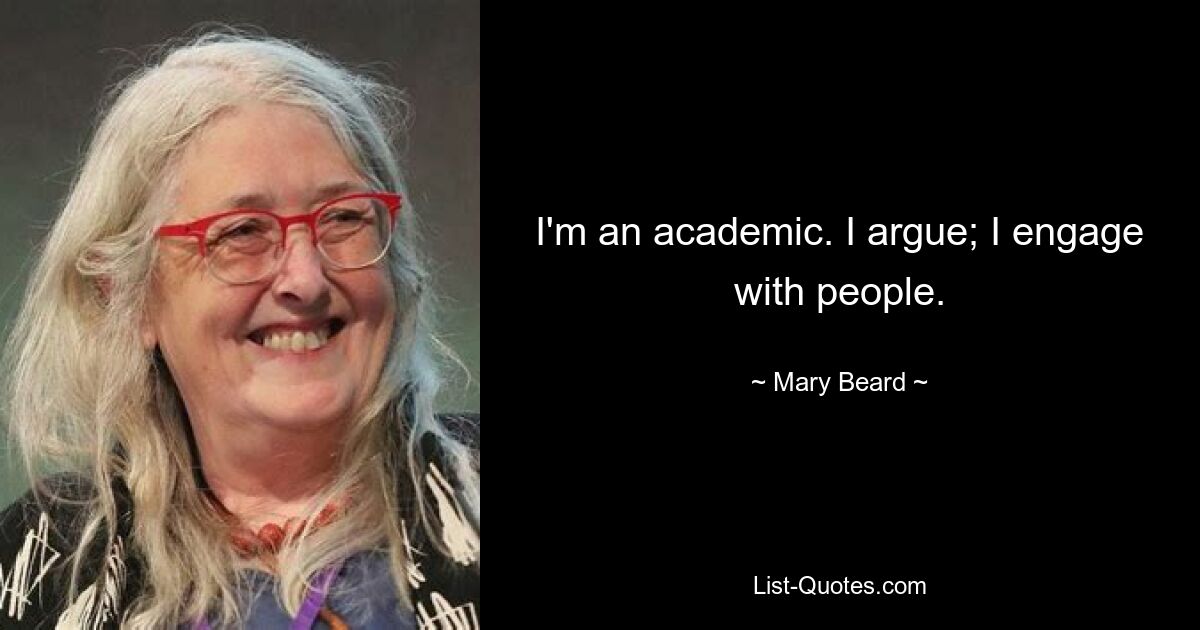 I'm an academic. I argue; I engage with people. — © Mary Beard