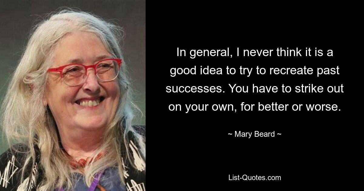 In general, I never think it is a good idea to try to recreate past successes. You have to strike out on your own, for better or worse. — © Mary Beard