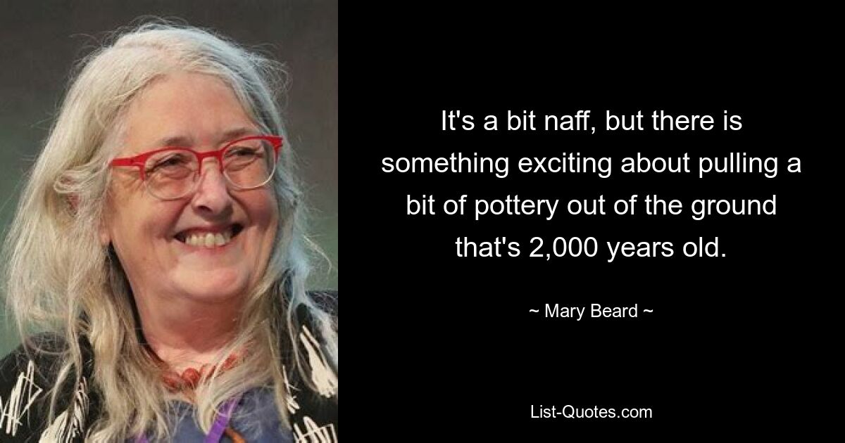 It's a bit naff, but there is something exciting about pulling a bit of pottery out of the ground that's 2,000 years old. — © Mary Beard