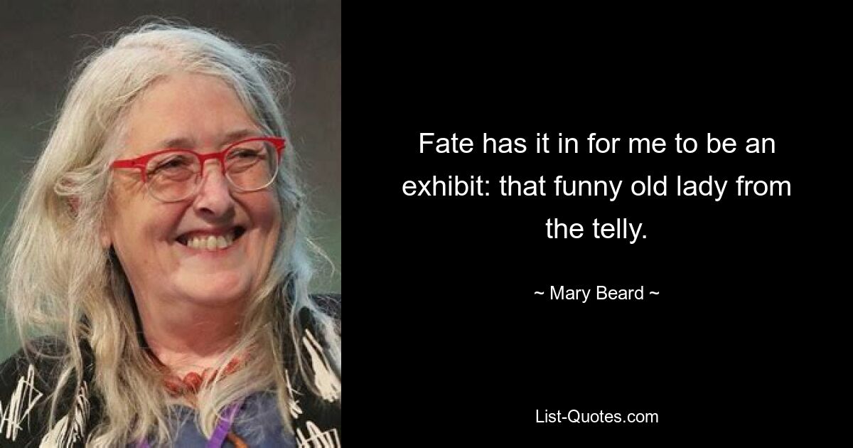 Fate has it in for me to be an exhibit: that funny old lady from the telly. — © Mary Beard