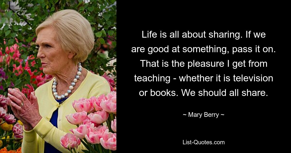 Life is all about sharing. If we are good at something, pass it on. That is the pleasure I get from teaching - whether it is television or books. We should all share. — © Mary Berry