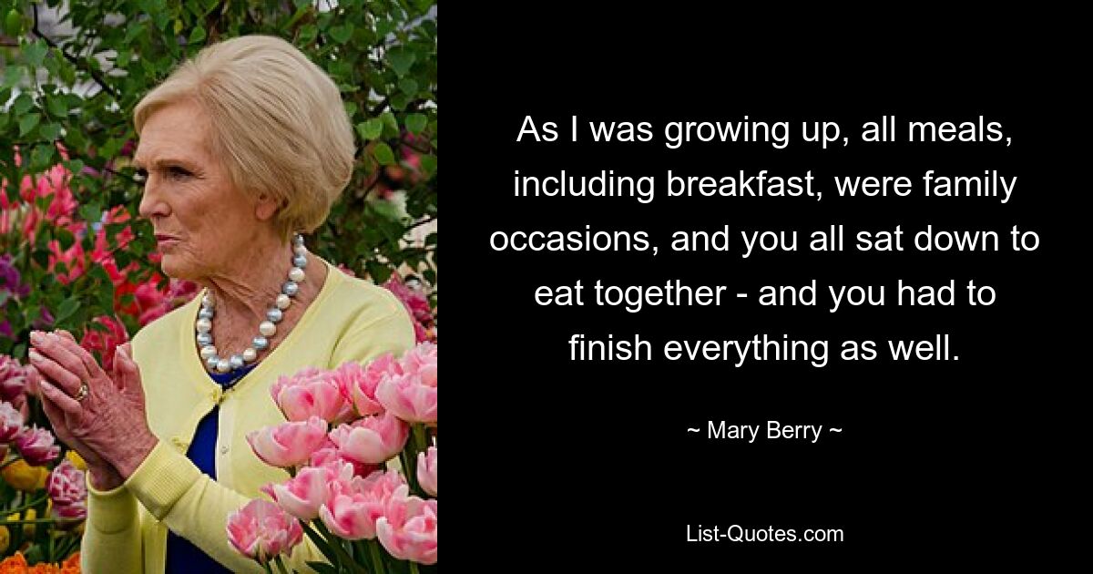 As I was growing up, all meals, including breakfast, were family occasions, and you all sat down to eat together - and you had to finish everything as well. — © Mary Berry