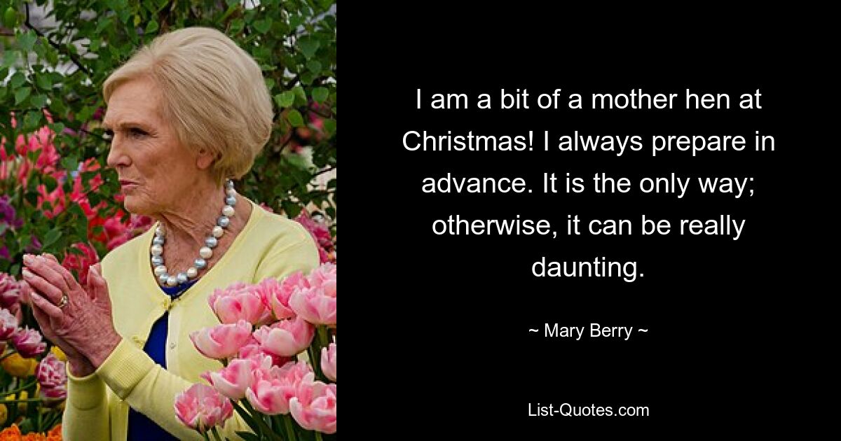 I am a bit of a mother hen at Christmas! I always prepare in advance. It is the only way; otherwise, it can be really daunting. — © Mary Berry