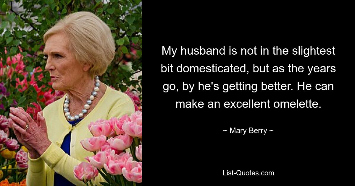 My husband is not in the slightest bit domesticated, but as the years go, by he's getting better. He can make an excellent omelette. — © Mary Berry