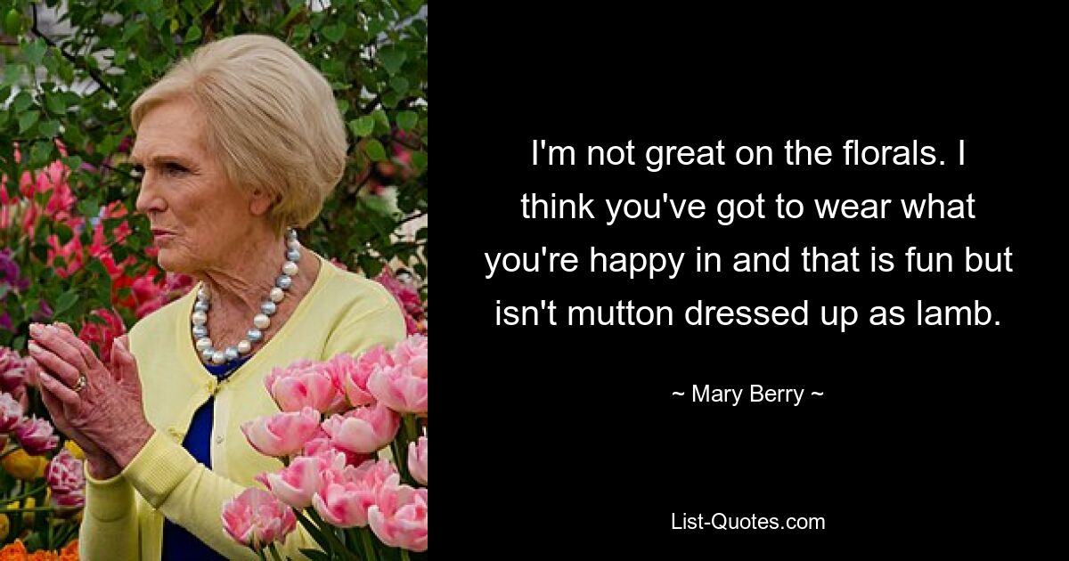 I'm not great on the florals. I think you've got to wear what you're happy in and that is fun but isn't mutton dressed up as lamb. — © Mary Berry