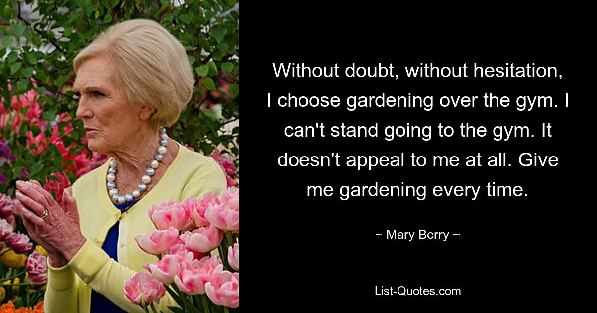 Without doubt, without hesitation, I choose gardening over the gym. I can't stand going to the gym. It doesn't appeal to me at all. Give me gardening every time. — © Mary Berry