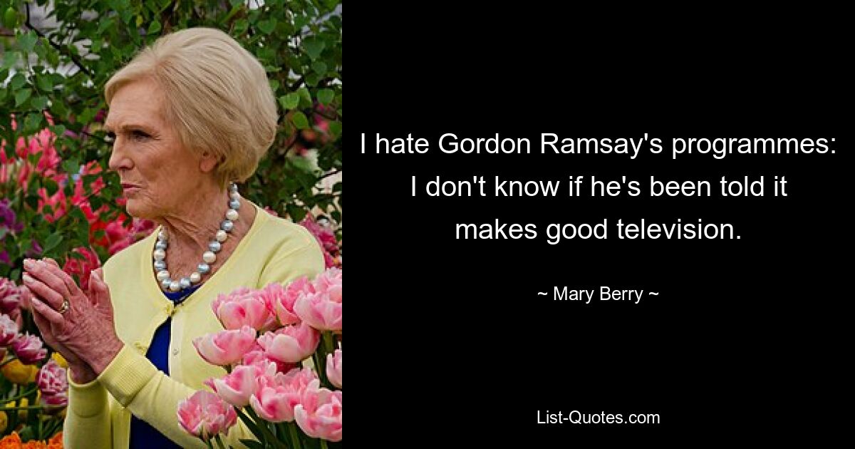 I hate Gordon Ramsay's programmes: I don't know if he's been told it makes good television. — © Mary Berry