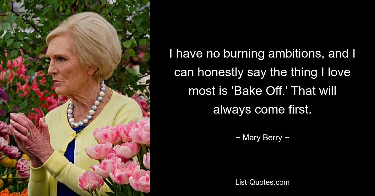 I have no burning ambitions, and I can honestly say the thing I love most is 'Bake Off.' That will always come first. — © Mary Berry