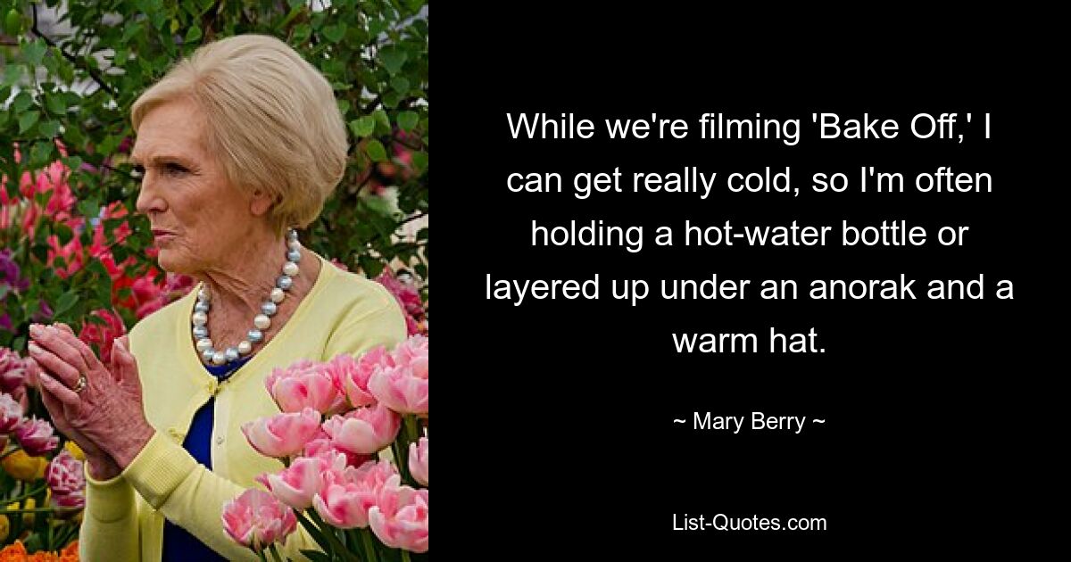 While we're filming 'Bake Off,' I can get really cold, so I'm often holding a hot-water bottle or layered up under an anorak and a warm hat. — © Mary Berry