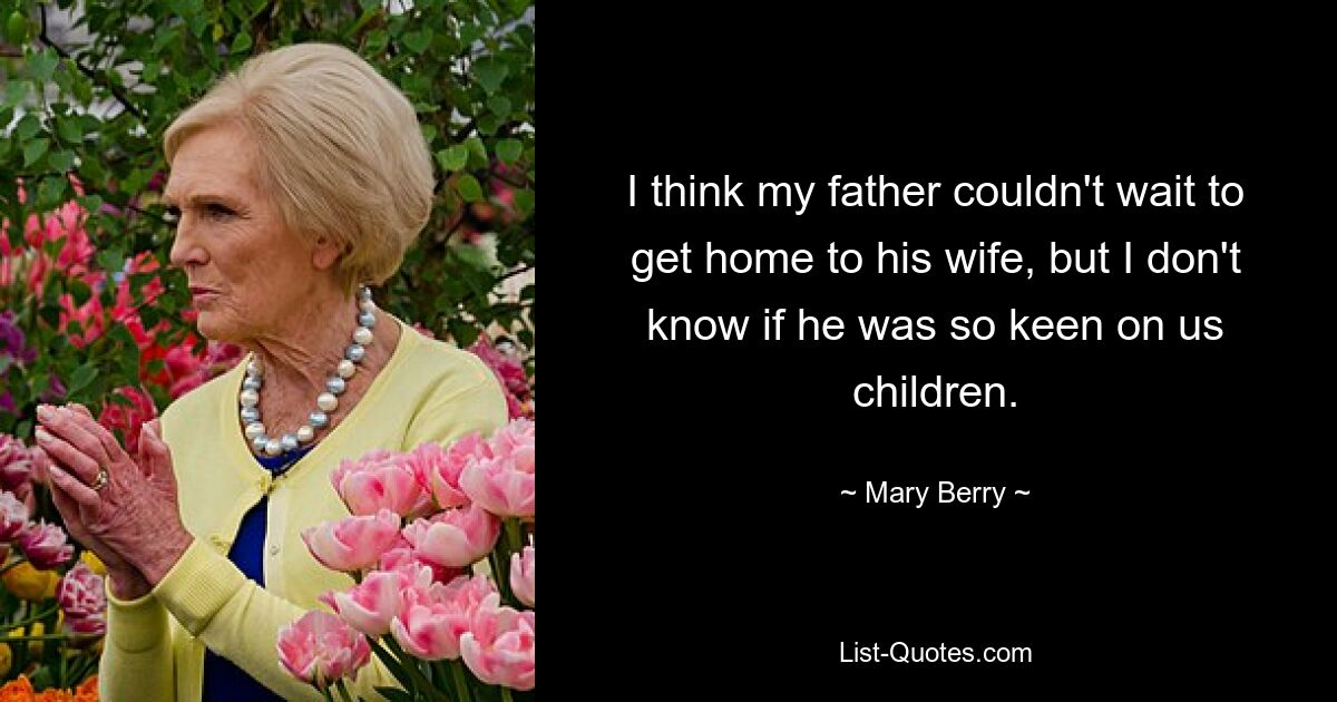 I think my father couldn't wait to get home to his wife, but I don't know if he was so keen on us children. — © Mary Berry