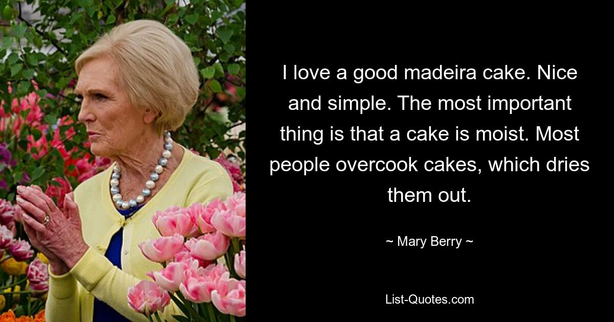 I love a good madeira cake. Nice and simple. The most important thing is that a cake is moist. Most people overcook cakes, which dries them out. — © Mary Berry