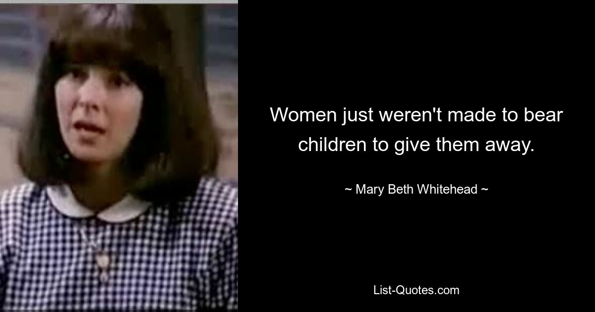 Women just weren't made to bear children to give them away. — © Mary Beth Whitehead