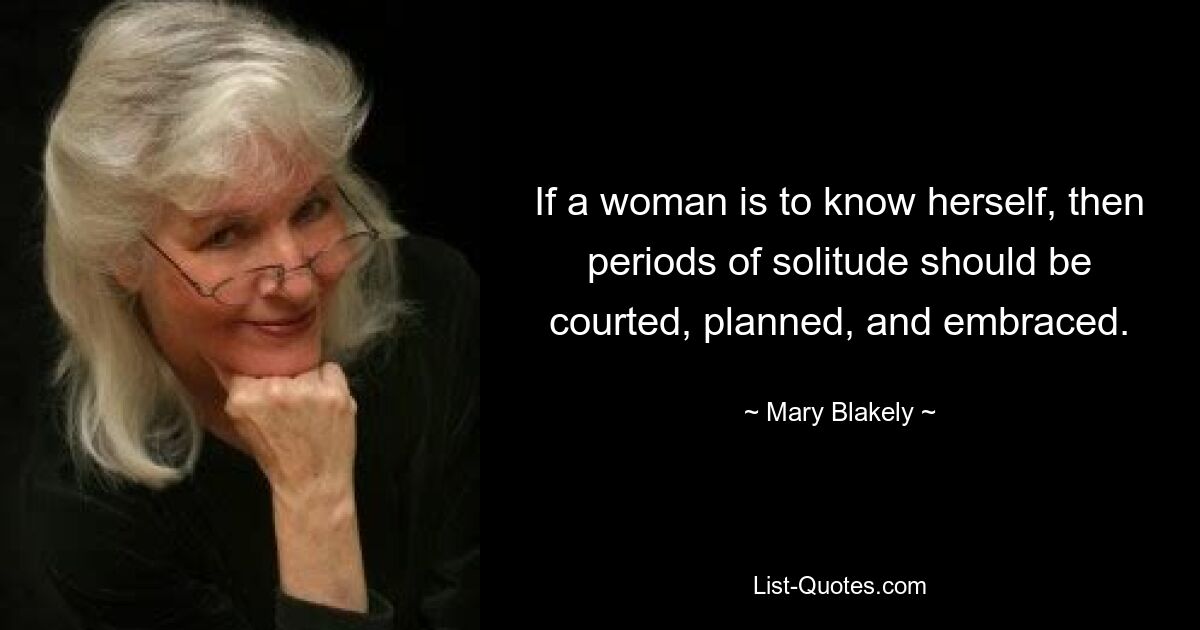 If a woman is to know herself, then periods of solitude should be courted, planned, and embraced. — © Mary Blakely