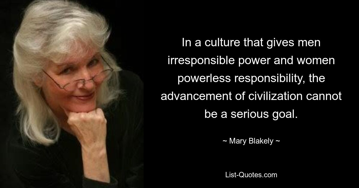 In a culture that gives men irresponsible power and women powerless responsibility, the advancement of civilization cannot be a serious goal. — © Mary Blakely