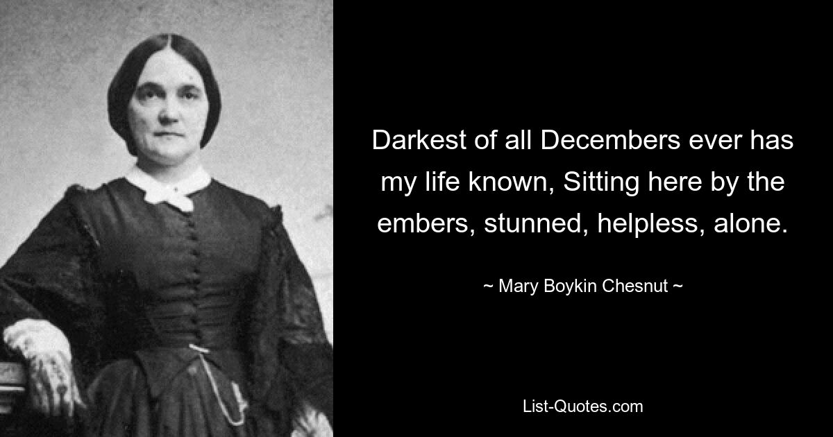 Darkest of all Decembers ever has my life known, Sitting here by the embers, stunned, helpless, alone. — © Mary Boykin Chesnut